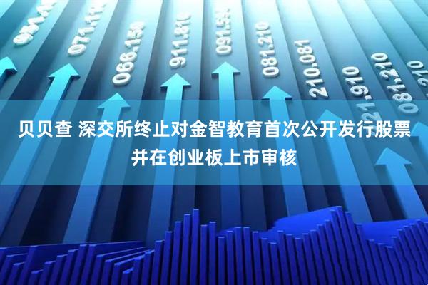 贝贝查 深交所终止对金智教育首次公开发行股票并在创业板上市审核