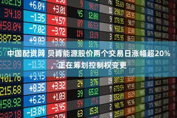 中国配资网 贝肯能源股价两个交易日涨幅超20%，正在筹划控制权变更