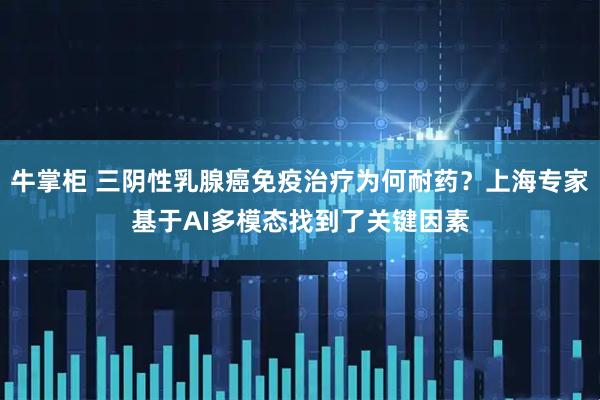 牛掌柜 三阴性乳腺癌免疫治疗为何耐药？上海专家基于AI多模态找到了关键因素