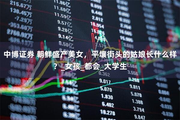 中博证券 朝鲜盛产美女，平壤街头的姑娘长什么样？_女孩_都会_大学生