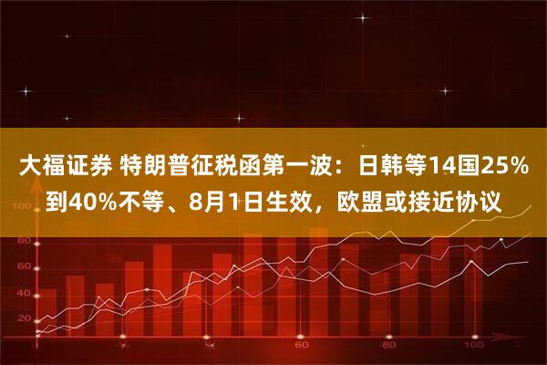 大福证券 特朗普征税函第一波：日韩等14国25%到40%不等、8月1日生效，欧盟或接近协议