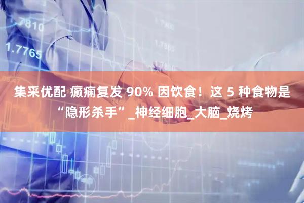 集采优配 癫痫复发 90% 因饮食！这 5 种食物是 “隐形杀手”_神经细胞_大脑_烧烤