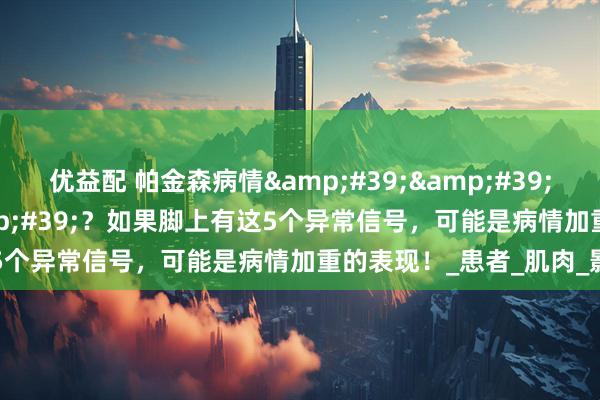 优益配 帕金森病情''脚先知''？如果脚上有这5个异常信号，可能是病情加重的表现！_患者_肌肉_影响