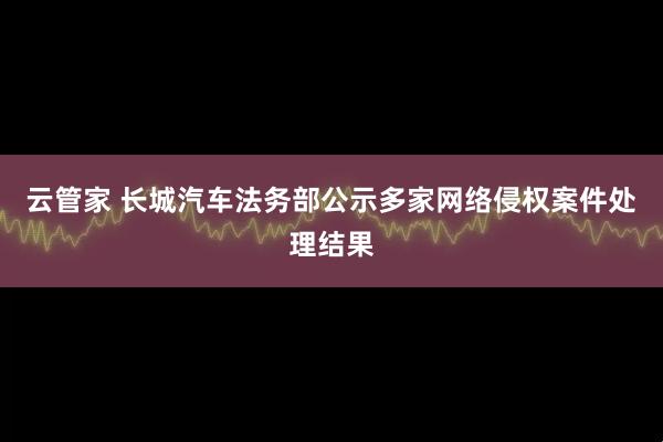 云管家 长城汽车法务部公示多家网络侵权案件处理结果