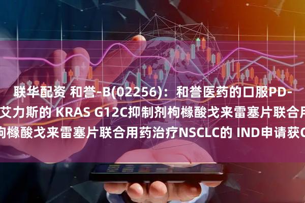 联华配资 和誉-B(02256)：和誉医药的口服PD-L1抑制剂ABSK043与艾力斯的 KRAS G12C抑制剂枸橼酸戈来雷塞片联合用药治疗NSCLC的 IND申请获CDE批准