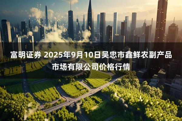 富明证券 2025年9月10日吴忠市鑫鲜农副产品市场有限公司价格行情