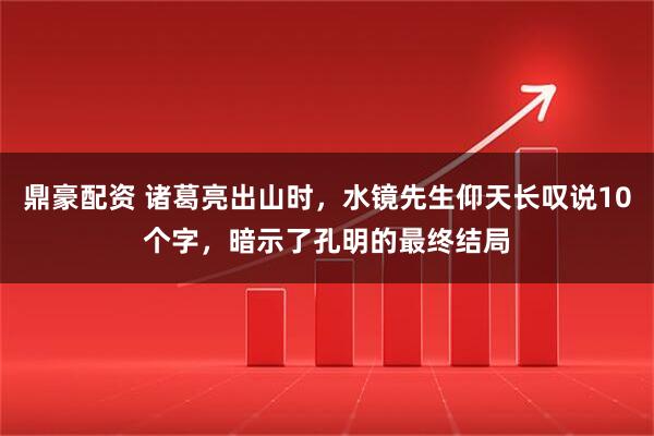 鼎豪配资 诸葛亮出山时，水镜先生仰天长叹说10个字，暗示了孔明的最终结局