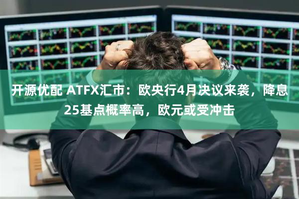 开源优配 ATFX汇市：欧央行4月决议来袭，降息25基点概率高，欧元或受冲击